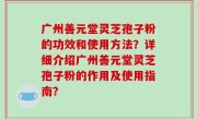 广州善元堂灵芝孢子粉的功效和使用方法？详细介绍广州善元堂灵芝孢子粉的作用及使用指南？