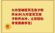 九珍堂破壁灵芝孢子粉开水冲(九珍堂灵芝孢子粉开水冲，让你轻松享受健康养生)