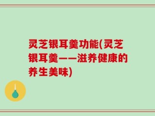 灵芝银耳羹功能(灵芝银耳羹——滋养健康的养生美味)