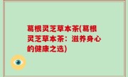 葛根灵芝草本茶(葛根灵芝草本茶：滋养身心的健康之选)