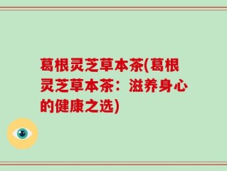 葛根灵芝草本茶(葛根灵芝草本茶：滋养身心的健康之选)