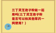 三丁灵芝孢子粉能一起用吗(三丁灵芝孢子粉是否可以和其他草药一同使用？)