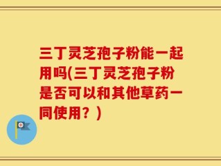 三丁灵芝孢子粉能一起用吗(三丁灵芝孢子粉是否可以和其他草药一同使用？)