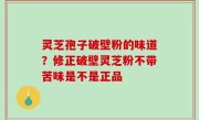灵芝孢子破壁粉的味道？修正破壁灵芝粉不带苦味是不是正品