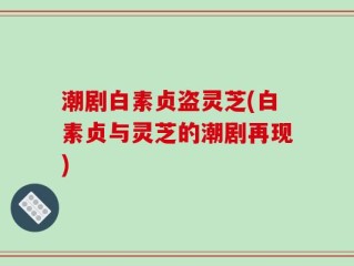 潮剧白素贞盗灵芝(白素贞与灵芝的潮剧再现)