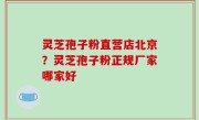 灵芝孢子粉直营店北京？灵芝孢子粉正规厂家哪家好