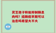 灵芝孢子粉能抑制肠息肉吗？结肠癌早期可以治愈吗希望大不大