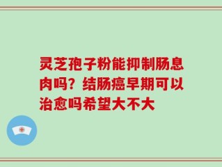 灵芝孢子粉能抑制肠息肉吗？结肠癌早期可以治愈吗希望大不大