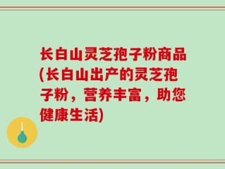 长白山灵芝孢子粉商品(长白山出产的灵芝孢子粉，营养丰富，助您健康生活)