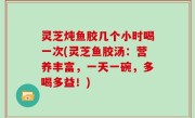 灵芝炖鱼胶几个小时喝一次(灵芝鱼胶汤：营养丰富，一天一碗，多喝多益！)