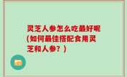 灵芝人参怎么吃最好呢(如何最佳搭配食用灵芝和人参？)
