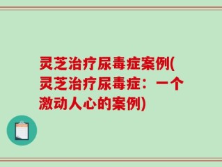 灵芝治疗尿毒症案例(灵芝治疗尿毒症：一个激动人心的案例)