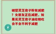 破壁灵芝孢子粉有减肥？女朋友正在减肥，如果买灵芝孢子油给她吃会不会不利于减肥