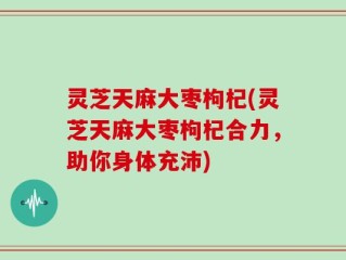灵芝天麻大枣枸杞(灵芝天麻大枣枸杞合力，助你身体充沛)