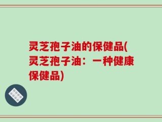 灵芝孢子油的保健品(灵芝孢子油：一种健康保健品)