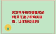 灵芝孢子粉在哪里买的到(灵芝孢子粉购买指南，让你轻松找到)