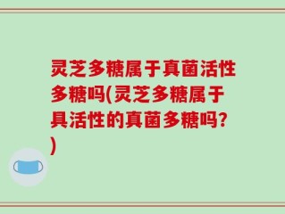灵芝多糖属于真菌活性多糖吗(灵芝多糖属于具活性的真菌多糖吗？)