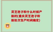 灵芝孢子粉什么时候产新的(重庆灵芝孢子粉新批次生产时间确定)