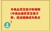 中央台灵芝孢子粉视频(中央台推荐灵芝孢子粉，促进健康成为焦点)