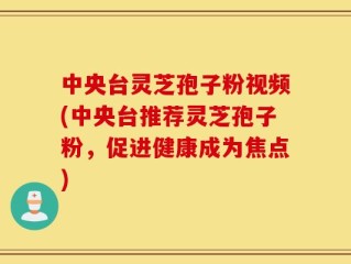 中央台灵芝孢子粉视频(中央台推荐灵芝孢子粉，促进健康成为焦点)