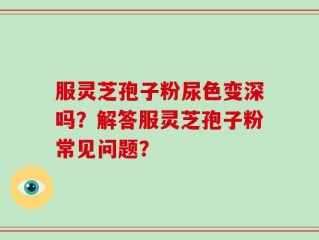 服灵芝孢子粉尿色变深吗？解答服灵芝孢子粉常见问题？