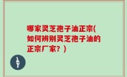 哪家灵芝孢子油正宗(如何辨别灵芝孢子油的正宗厂家？)