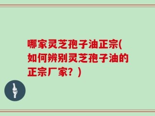 哪家灵芝孢子油正宗(如何辨别灵芝孢子油的正宗厂家？)