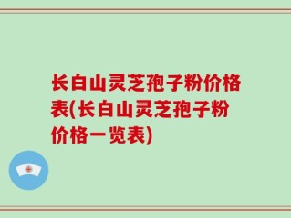 长白山灵芝孢子粉价格表(长白山灵芝孢子粉价格一览表)
