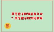 灵芝孢子粉饭后多久吃？灵芝孢子粉如何食用
