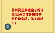 兰州灵芝多糖孢子粉价格(兰州灵芝多糖孢子粉价格变动，你了解吗？)