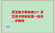 灵芝孢子粉和姜汁？灵芝孢子粉和松茸一起吃，冲突吗