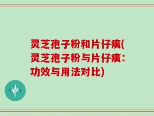 灵芝孢子粉和片仔癀(灵芝孢子粉与片仔癀：功效与用法对比)