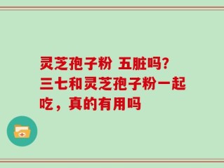 灵芝孢子粉 五脏吗？三七和灵芝孢子粉一起吃，真的有用吗