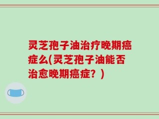 灵芝孢子油治疗晚期癌症么(灵芝孢子油能否治愈晚期癌症？)