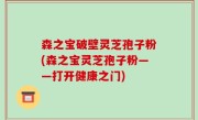 森之宝破壁灵芝孢子粉(森之宝灵芝孢子粉——打开健康之门)