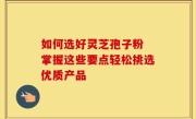 如何选好灵芝孢子粉 掌握这些要点轻松挑选优质产品