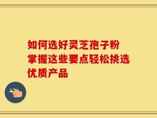 如何选好灵芝孢子粉 掌握这些要点轻松挑选优质产品