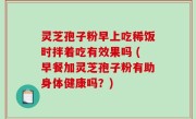 灵芝孢子粉早上吃稀饭时拌着吃有效果吗 (早餐加灵芝孢子粉有助身体健康吗？)