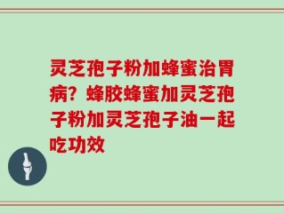 灵芝孢子粉加蜂蜜治胃病？蜂胶蜂蜜加灵芝孢子粉加灵芝孢子油一起吃功效
