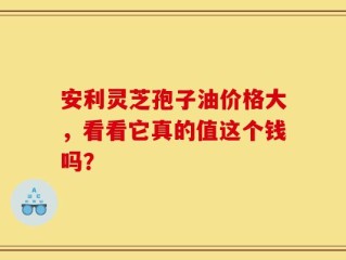 安利灵芝孢子油价格大，看看它真的值这个钱吗？
