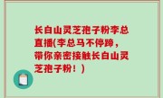 长白山灵芝孢子粉李总直播(李总马不停蹄，带你亲密接触长白山灵芝孢子粉！)