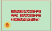 尿酸高能吃灵芝孢子粉吗吗？探究灵芝孢子粉对尿酸高症状的影响？