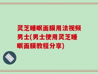灵芝睡眠面膜用法视频男士(男士使用灵芝睡眠面膜教程分享)