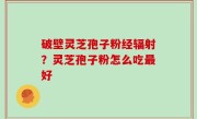 破壁灵芝孢子粉经辐射？灵芝孢子粉怎么吃最好