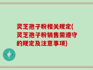 灵芝孢子粉相关规定(灵芝孢子粉销售需遵守的规定及注意事项)