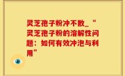 灵芝孢子粉冲不散_“灵芝孢子粉的溶解性问题：如何有效冲泡与利用”