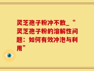 灵芝孢子粉冲不散_“灵芝孢子粉的溶解性问题：如何有效冲泡与利用”