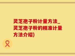 灵芝孢子粉计量方法_灵芝孢子粉的精准计量方法介绍)