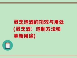 灵芝泡酒的功效与用处(灵芝酒：泡制方法和革新用途)