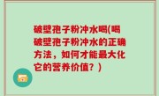破壁孢子粉冲水喝(喝破壁孢子粉冲水的正确方法，如何才能最大化它的营养价值？)